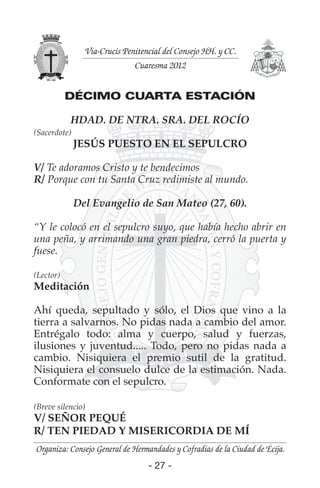 - 27 -- 27 -
Organiza: Consejo General de Hermandades y Cofradías de la Ciudad de Écija.
Vía-Crucis Penitencial del Consejo HH. y CC.
Cuaresma 2012
DÉCIMO CUARTA ESTACIÓN
HDAD. DE NTRA. SRA. DEL ROCÍO
(Sacerdote)
JESÚS PUESTO EN EL SEPULCRO
V/ Te adoramos Cristo y te bendecimos
R/ Porque con tu Santa Cruz redimiste al mundo.
Del Evangelio de San Mateo (27, 60).
“Y le colocó en el sepulcro suyo, que había hecho abrir en
una peña, y arrimando una gran piedra, cerró la puerta y
fuese.
(Lector)
Meditación
Ahí queda, sepultado y sólo, el Dios que vino a la
tierra a salvarnos. No pidas nada a cambio del amor.
Entrégalo todo: alma y cuerpo, salud y fuerzas,
ilusiones y juventud..... Todo, pero no pidas nada a
cambio. Nisiquiera el premio sutil de la gratitud.
Nisiquiera el consuelo dulce de la estimación. Nada.
Conformate con el sepulcro.
(Breve silencio)
V/ SEÑOR PEQUÉ
R/ TEN PIEDAD Y MISERICORDIA DE MÍ
 