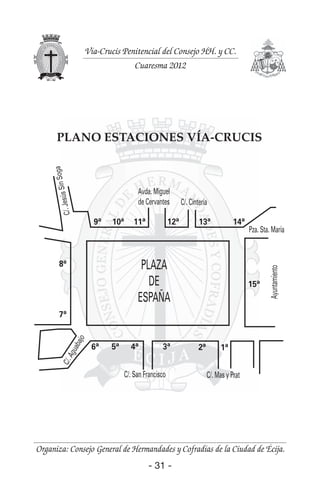 - 31 -- 31 -
Organiza: Consejo General de Hermandades y Cofradías de la Ciudad de Écija.
Vía-Crucis Penitencial del Consejo HH. y CC.
Cuaresma 2012
PLANO ESTACIONES VÍA-CRUCIS
C/.Aguabajo
C/.JesúsSinSoga
Avda. Miguel
de Cervantes C/. Cintería
Pza. Sta. María
Ayuntamiento
PLAZA
DE
ESPAÑA
C/. San Francisco C/. Mas y Prat
6ª 4ª 3ª 2ª 1ª
15ª
14ª13ª12ª11ª
8ª
9ª 10ª
7ª
5ª
 