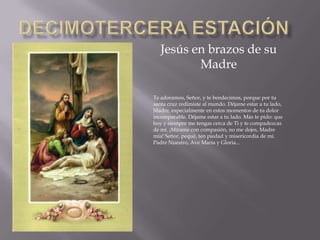 Jesús en brazos de su
Madre
Te adoramos, Señor, y te bendecimos, porque por tu
santa cruz redimiste al mundo. Déjame estar a tu lado,
Madre, especialmente en estos momentos de tu dolor
incomparable. Déjame estar a tu lado. Más te pido: que
hoy y siempre me tengas cerca de Ti y te compadezcas
de mí. ¡Mírame con compasión, no me dejes, Madre
mía! Señor, pequé, ten piedad y misericordia de mí.
Padre Nuestro, Ave María y Gloria...
 