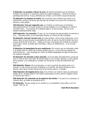 V Estación: Le ayudan a llevar la cruz. Él hubiera preferido que le hubieras
echado una mano tú, si supieras cuánto se hubiera alegrado... Al final ha sido el
psicólogo del centro, el que, alertado por el tutor, se ha hecho cargo del asunto.
VI Estación: Le limpian el rostro. No ha tenido más remedio que acudir a la
enfermería, aunque me temo que ese tipo de heridas no se cura con un poco de
alcohol y unas gasas.
VII Estación: Cae por segunda vez. Lo intentó, es cierto que se introdujo
silenciosamente en el mismo grupo en el que estabas tú, sin embargo no volvió a
incordiar más... Te acuerdas sí le dijisteis algo o, lo que es peor, tal vez no le
dijisteis absolutamente nada.
VIII Estación: Te consuela. Tú que, en un arranque de generosidad, te acercas a
él y... ¡No pasa nada, no te preocupes! Bueno, al menos ya has cumplido.
IX Estación: Cae por tercera vez. En esta ocasión, como en las anteriores, tú no
sabes nada, el que le puso la zancadilla fue otro, el que le insultó también fue otro,
el que se burló de él fue otro... Sabes una cosa: hay gente que escoge la violencia
para matar, otros, el poder para humillar, y otros, la indiferencia... y no sé cuál
será peor.
X Estación: Es despojado de sus vestiduras. Por mucho que ha intentado vestir
a la moda como tú, tener los mismos gustos que tú, ir a los mismos lugares de
marcha que tú..., ¡ha resultado en vano! Le habéis despojado de algo mucho peor:
de vuestra compañía.
XI Estación: Es clavado y bien clavado. Ya se ha dado sobradamente cuenta de
que su sitio es otro muy lejos de donde estás tú. Es curioso, apenas a unos metros
de tu pupitre y sin embargo tu corazón se encuentra a miles de kilómetros del
suyo.
XII Estación: Muere. No te preocupes, ni van a suprimir las clases para ir al
funeral, ni vas a tener que dar el pésame a su familia. De todas formas es duro
decirlo, pero hace mucho tiempo que él ha muerto para ti, ¿verdad?
XIII Estación: Es bajado de la cruz. Por primera vez toda la clase se junta para
hablar de él, ¿dónde estará? ¿Se habrá matriculado en otro centro? ¿Alguien tiene
su número de móvil?...
XIV Estación: Es colocado en el sepulcro del olvido. Y es que en un semana, al
máximo dos, ya nadie se acordará de él.
XV Estación: “El que acoge en mi nombre a un compañero como éste, a mí me
acoge.” (Mt 18, 5).
                                                               José María Escudero
 