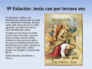 9º Estación: Jesús cae por tercera vez
Te adoramos, Señor, y te
bendecimos, porque por tu santa
cruz redimiste al mundo. Tercera
caída. Más cerca de la Cruz. Más
agotado, más falto de fuerzas.
Caes desfallecido, Señor.
Yo digo que me pesan los años,
que no soy el de antes, que me
siento incapaz. Dame, Señor,
imitarte en esta tercera caída y
haz que mi desfallecimiento sea
beneficioso para otros, porque te
lo doy a Ti para ellos. Señor,
pequé, ten piedad y misericordia
de mí.
Padre Nuestro, Ave María y
Gloria…
 
