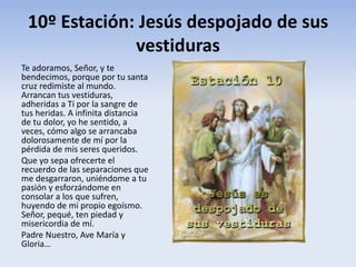 10º Estación: Jesús despojado de sus
vestiduras
Te adoramos, Señor, y te
bendecimos, porque por tu santa
cruz redimiste al mundo.
Arrancan tus vestiduras,
adheridas a Ti por la sangre de
tus heridas. A infinita distancia
de tu dolor, yo he sentido, a
veces, cómo algo se arrancaba
dolorosamente de mí por la
pérdida de mis seres queridos.
Que yo sepa ofrecerte el
recuerdo de las separaciones que
me desgarraron, uniéndome a tu
pasión y esforzándome en
consolar a los que sufren,
huyendo de mi propio egoísmo.
Señor, pequé, ten piedad y
misericordia de mí.
Padre Nuestro, Ave María y
Gloria…
 