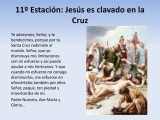 11º Estación: Jesús es clavado en la
Cruz
Te adoramos, Señor, y te
bendecimos, porque por tu
Santa Cruz redimiste al
mundo. Señor, que yo
disminuya mis limitaciones
con mi esfuerzo y así pueda
ayudar a mis hermanos. Y que
cuando mi esfuerzo no consiga
disminuirlas, me esfuerce en
ofrecértelas también por ellos.
Señor, pequé, ten piedad y
misericordia de mí.
Padre Nuestro, Ave María y
Gloria…
 