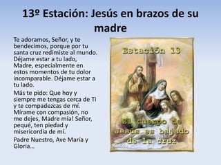 13º Estación: Jesús en brazos de su
madre
Te adoramos, Señor, y te
bendecimos, porque por tu
santa cruz redimiste al mundo.
Déjame estar a tu lado,
Madre, especialmente en
estos momentos de tu dolor
incomparable. Déjame estar a
tu lado.
Más te pido: Que hoy y
siempre me tengas cerca de Ti
y te compadezcas de mí.
Mírame con compasión, no
me dejes, Madre mía! Señor,
pequé, ten piedad y
misericordia de mí.
Padre Nuestro, Ave María y
Gloria…
 