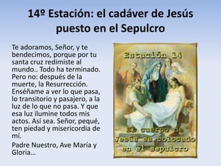 14º Estación: el cadáver de Jesús
puesto en el Sepulcro
Te adoramos, Señor, y te
bendecimos, porque por tu
santa cruz redimiste al
mundo.. Todo ha terminado.
Pero no: después de la
muerte, la Resurrección.
Enséñame a ver lo que pasa,
lo transitorio y pasajero, a la
luz de lo que no pasa. Y que
esa luz ilumine todos mis
actos. Así sea. Señor, pequé,
ten piedad y misericordia de
mí.
Padre Nuestro, Ave María y
Gloria…
 