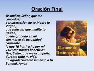 Oración Final
Te suplico, Señor, que me
concedas,
por intercesión de tu Madre la
Virgen,
que cada vez que medite tu
Pasión,
quede grabado en mí
con marca de actualidad
constante,
lo que Tú has hecho por mí
y tus constantes beneficios.
Haz, Señor, que me acompañe,
durante toda mi vida,
un agradecimiento inmenso a tu
Bondad. Amén
 