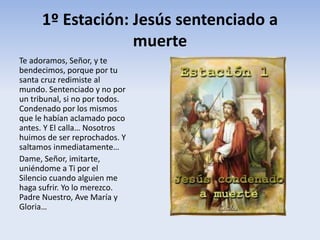 1º Estación: Jesús sentenciado a
muerte
Te adoramos, Señor, y te
bendecimos, porque por tu
santa cruz redimiste al
mundo. Sentenciado y no por
un tribunal, si no por todos.
Condenado por los mismos
que le habían aclamado poco
antes. Y El calla… Nosotros
huimos de ser reprochados. Y
saltamos inmediatamente…
Dame, Señor, imitarte,
uniéndome a Ti por el
Silencio cuando alguien me
haga sufrir. Yo lo merezco.
Padre Nuestro, Ave María y
Gloria…
 