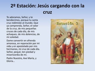 2º Estación: Jesús cargando con la
cruz
Te adoramos, Señor, y te
bendecimos, porque tu santa
cruz redimiste al mundo. Que
ya comprenda, Señor, el valor
de la cruz, de mis pequeñas
cruces de cada día, de mis
achaques, de mis dolencias, de
mi soledad.
Dame convertir en ofrenda
amorosa, en reparación por mi
vida y en apostolado por mis
hermanos, mi cruz de cada día.
Señor, pequé, ten piedad y
misericordia de mí.
Padre Nuestro, Ave María, y
Gloria…
 