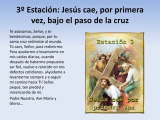 3º Estación: Jesús cae, por primera
vez, bajo el paso de la cruz
Te adoramos, Señor, y te
bendecimos, porque, por tu
santa cruz redimiste al mundo.
Tú caes, Señor, para redimirme.
Para ayudarme a levantarme en
mis caídas diarias, cuando
después de haberme propuesto
ser fiel, vuelvo a reincidir en mis
defectos cotidianos. ¡Ayúdame a
levantarme siempre y a seguir
mi camino hacia Ti! Señor,
pequé, ten piedad y
misericordia de mí.
Padre Nuestro, Ave María y
Gloria…
 