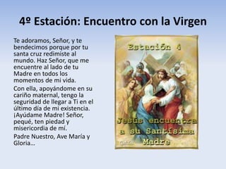 4º Estación: Encuentro con la Virgen
Te adoramos, Señor, y te
bendecimos porque por tu
santa cruz redimiste al
mundo. Haz Señor, que me
encuentre al lado de tu
Madre en todos los
momentos de mi vida.
Con ella, apoyándome en su
cariño maternal, tengo la
seguridad de llegar a Ti en el
último día de mi existencia.
¡Ayúdame Madre! Señor,
pequé, ten piedad y
misericordia de mí.
Padre Nuestro, Ave María y
Gloria…
 