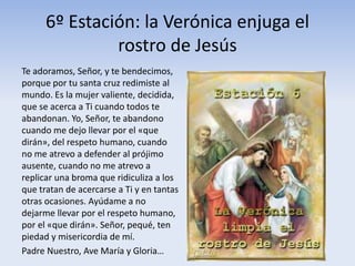 6º Estación: la Verónica enjuga el
rostro de Jesús
Te adoramos, Señor, y te bendecimos,
porque por tu santa cruz redimiste al
mundo. Es la mujer valiente, decidida,
que se acerca a Ti cuando todos te
abandonan. Yo, Señor, te abandono
cuando me dejo llevar por el «que
dirán», del respeto humano, cuando
no me atrevo a defender al prójimo
ausente, cuando no me atrevo a
replicar una broma que ridiculiza a los
que tratan de acercarse a Ti y en tantas
otras ocasiones. Ayúdame a no
dejarme llevar por el respeto humano,
por el «que dirán». Señor, pequé, ten
piedad y misericordia de mí.
Padre Nuestro, Ave María y Gloria…
 