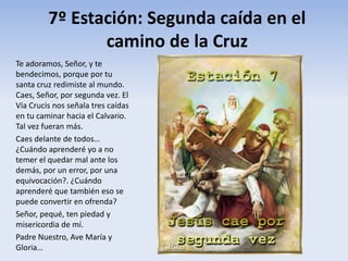 7º Estación: Segunda caída en el
camino de la Cruz
Te adoramos, Señor, y te
bendecimos, porque por tu
santa cruz redimiste al mundo.
Caes, Señor, por segunda vez. El
Vía Crucis nos señala tres caídas
en tu caminar hacia el Calvario.
Tal vez fueran más.
Caes delante de todos…
¿Cuándo aprenderé yo a no
temer el quedar mal ante los
demás, por un error, por una
equivocación?. ¿Cuándo
aprenderé que también eso se
puede convertir en ofrenda?
Señor, pequé, ten piedad y
misericordia de mí.
Padre Nuestro, Ave María y
Gloria…
 
