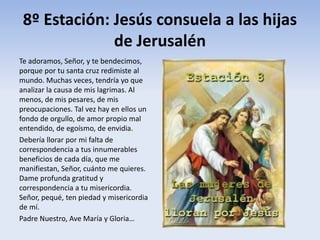 8º Estación: Jesús consuela a las hijas
de Jerusalén
Te adoramos, Señor, y te bendecimos,
porque por tu santa cruz redimiste al
mundo. Muchas veces, tendría yo que
analizar la causa de mis lagrimas. Al
menos, de mis pesares, de mis
preocupaciones. Tal vez hay en ellos un
fondo de orgullo, de amor propio mal
entendido, de egoísmo, de envidia.
Debería llorar por mi falta de
correspondencia a tus innumerables
beneficios de cada día, que me
manifiestan, Señor, cuánto me quieres.
Dame profunda gratitud y
correspondencia a tu misericordia.
Señor, pequé, ten piedad y misericordia
de mí.
Padre Nuestro, Ave María y Gloria…
 