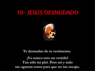 10- JESÚS DESNUDADO Te desnudan de tu vestimenta.  ¡Yo nunca tuve un vestido! Tan sólo mi piel. Pero así y todo me agarran como para que no me escape. 