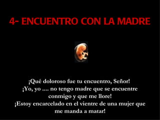 4- ENCUENTRO CON LA MADRE ¡Qué doloroso fue tu encuentro, Señor!  ¡Yo, yo .... no tengo madre que se encuentre conmigo y que me llore! ¡Estoy encarcelado en el vientre de una mujer que me manda a matar!   