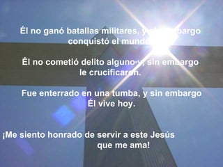 Él no ganó batallas militares, y sin embargo  conquistó el mundo.  Él no cometió delito alguno y, sin embargo  le crucificaron.  Fue enterrado en una tumba, y sin embargo Él vive hoy.  ¡Me siento honrado de servir a este Jesús  que me ama!  