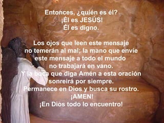Entonces, ¿quién es él?
            ¡Él es JESÚS!
             Él es digno.

    Los ojos que leen este mensaje
 no temerán al mal; la mano que envíe
     este mensaje a todo el mundo
          no trabajará en vano.
Y la boca que diga Amén a esta oración
          sonreirá por siempre.
 Permanece en Dios y busca su rostro.
                 ¡AMEN!
      ¡En Dios todo lo encuentro!
 