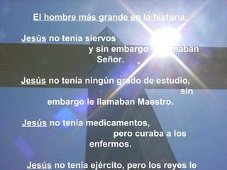 El hombre más grande en la historia:

Jesús no tenía siervos
                y sin embargo le llamaban
                  Señor.

Jesús no tenía ningún grado de estudio,
                                    sin
     embargo le llamaban Maestro.

Jesús no tenía medicamentos,
                    pero curaba a los
               enfermos.

 Jesús no tenía ejército, pero los reyes le
 