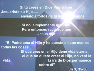 Si tú crees en Dios Padre y en
Jesucristo su Hijo.....
           envíalo a todos de tu lista de amigos.

            Si no, simplemente ignóralo.
            Pero entonces recuerda que
                      Jesús dijo:

  “El Padre ama al Hijo y ha puesto en sus manos
todas las cosas.
           El que cree en el Hijo tiene vida eterna;
            el que no quiere creer al Hijo, no verá la
 vida;                     la ira de Dios permanece
                      sobre él”
                                        Jn 3, 35-36
 