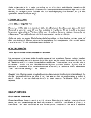 Señor, esta mujer te dio lo mejor que tenía y yo, por el contrario, más bien he deseado recibir
que dar. Diariamente se me han presentado muchas oportunidades para darte algo dando a los
demás y las he dejado pasar. Salvador mío, nunca me dejes preguntar de nuevo por qué, sino
ayúdame a darte todo lo que tengo.


SÉPTIMA ESTACIÓN:

Jesús cae por segunda vez

De nuevo, mi Hijo cae y de nuevo, mi dolor era abrumador de sólo pensar que podía morir.
Comencé a caminar hacia él pero los soldados lo impidieron. Él se levantó y tambaleó
lentamente hacia adelante. Viendo a mi hijo caer y levantarse de nuevo y seguir, mi angustia era
más amarga. Y así, sabiendo que esto tenía que suceder, caminé en silencio.

Señor, de todas las gentes. María fue tu más fiel seguidora, no deteniéndose nunca a pesar del
dolor que sintió por ti. Muchas veces me he apartado de ti por mis pecados y he inducido a otros
a apartarse de ti. Te pido que tengas misericordia de mí.


OCTAVA ESTACIÓN:

Jesús se encuentra con las mujeres de Jerusalén


Iba caminando unos pasos atrás de Jesús cuando vi que se detuvo. Algunas mujeres estaban
ahí llorando por él y compadeciéndose de mi Hijo. Jesús les dijo que no derramaran lágrimas por
él. Ellas tuvieron la oportunidad de aceptarlo como Mesías. Como muchos otros, también ellas lo
rechazaron. Les dijo que más bien derramaran lágrimas por ellas mismas, lágrimas que las
llevaran a la conversión. Ellas no veían la relación entre esto y el camino de mi Hijo a la muerte.
Yo sí. Y así, caminé y lo seguí en       silencio.


Salvador mío. Muchas veces he actuado como estas mujeres viendo siempre las faltas de los
demás y compadeciéndome de ellos. Y muy rara vez he visto mi propia maldad y pedido tu
perdón. Señor, tú me has dado una lección en estas mujeres. Perdóname, Señor, por mi
ceguera.




NOVENA ESTACIÓN:

Jesús cae por tercera vez

Con esta caída de Jesús comenzó la agonía para mí. No solamente cayó de nuevo en el suelo
pedregoso, sino que estaba ya por llegar a la cima de la crucifixión. Los soldados le gritaron y lo
maltrataron, casi hasta arrastrarlo en sus últimos pasos. Imaginando cuál sería la siguiente

                                                3
 