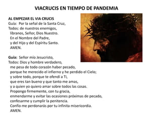 VIACRUCIS EN TIEMPO DE PANDEMIA
AL EMPEZAR EL VIA CRUCIS
Guía: Por la señal de la Santa Cruz,
Todos: de nuestros enemigos,
líbranos, Señor, Dios Nuestro.
En el Nombre del Padre,
y del Hijo y del Espíritu Santo.
AMEN.
Guía: Señor mío Jesucristo,
Todos: Dios y hombre verdadero,
me pesa de todo corazón haber pecado,
porque he merecido el infierno y he perdido el Cielo;
y sobre todo, porque te ofendí a Ti,
que eres tan bueno y que tanto me amas,
y a quien yo quiero amar sobre todos las cosas.
Propongo firmemente, con tu gracia,
enmendarme y evitar las ocasiones próximas de pecado,
confesarme y cumplir la penitencia.
Confío me perdonarás por tu infinita misericordia.
AMEN.
 