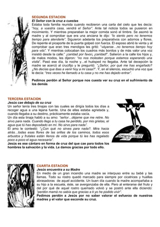 SEGUNDA ESTACION
                El Señor con la cruz a cuestas
                Estaba toda familia reunida cuando recibieron una carta del cielo que les decía:
                “hoy, a vuestra casa, vendrá el Señor”. Ante tal noticia todos se pusieron en
                movimiento. Y mientras preparaban la mejor comida sonó el timbre. Se asomó la
                madre y al comprobar que era una anciana le dijo: “lo siento pero no tenemos
                tiempo para atenderle”. Siguieron adelante los preparativos con adornos y flores.
                De repente el picaporte de la puerta golpeó con fuerza. El esposo abrió la venta y al
                comprobar que eran tres mendigos les gritó: “váyanse…no tenemos tiempo hoy
                para vds”. Y mientras colocaban los cuadros más bonitos y de más valor una voz
                insistió desde la calle:” ¡caridad por favor¡ ¡caridad!”. Salieron a la calle los hijos y,
                de malos modos, les dijeron: “no nos molesten porque estamos esperando una
                visita”. Pasó ese día, la noche y…el huésped no llegaba. Ante tal decepción la
                madre se acercó al crucifijo y le preguntó: “¿Señor, por qué me has engañado?
                ¿No decías que ibas a venir hoy a mi casa?”. Y, en el silencio, escuchó una voz que
                le decía: “tres veces he llamado a tu casa y no me has dejado entrar”.

                Pedimos perdón al Señor porque nos cuesta ver su cruz en el sufrimiento de
                los demás



TERCERA ESTACION
Jesús cae debajo de su cruz
Un señor tenía tres tinajas con las cuales se dirigía todos los días a
recoger agua a una lejana fuente. Una de ellas estaba agrietada y,
cuando llegaba a su destino, prácticamente estaba vacía.
Un día esta tinaja habló a su amo: “señor…déjame que me retire. No
sirvo para nada. Cuando llego a tu casa he perdido, por mis grietas, el
agua que tú has depositado en mí. No sirvo para nada”.
El amo le contestó: “¿Con qué no sirves para nada?. Mira hacia
atrás…todas esas flores de las orillas de los caminos, todos esos
arbustos y frutales están llenos de vida porque tú les has regalado
poco a poco el agua necesaria”.
Jesús es ese cántaro en forma de cruz del que cae para todos los
hombres la salvación y la vida. Le damos gracias por todo ello.




                    CUARTA ESTACION
                    Jesús encuentra a su Madre
                    En medio de un gran incendio una madre se interpuso entre su bebé y las
                    llamas. Todo su rostro quedó marcado para siempre por cicatrices y huellas
                    abrasadoras de aquel accidente. Un buen día cuando la madre acompañaba a
                    su hijo a la escuela, éste, se avergonzaba de ella. Pero al enterarse del fruto y
                    del por qué de aquel rostro quemado volvió y se postró ante ella diciendo:
                    “perdón mamá no sabía que gracias a ti yo he podido vivir”.
                    Pedimos perdón a Jesús por no saber valorar el esfuerzo de nuestras
                    madres y el valor que esconde su cruz.
 