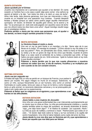 QUINTA ESTACION
Jesús ayudado por el Cirineo
¡Cuánto nos impresiona ver a personas que ayudan a los demás!. En cierta
ocasión un hombre fue a una casa a pedir algo para comer. Una señora se
asomó al balcón y le dijo: “ven todos los días y te daré un vaso de leche”.
Años más tarde, esta persona generosa, tuvo que ser intervenida a vida y
muerte en un hospital con una operación muy costosa. Cuando despertó
lloraba y lloraba porque no sabía cómo podría pagar aquella intervención
quirúrgica. Un doctor, el Director de aquella gran clínica, se le acercó y le
dijo: “no se preocupe vd., todo esto está pagado con aquellos vasos de leche
que me ofreció todos los días hace unos años”. Aquel mendigo resultó luego
ser un prestigioso médico.
Pedimos perdón a Jesús por las veces que pensamos que, el ayudar a
los demás, no tiene ningún sentido presente ni futuro.



                    SEXTA ESTACION
                    La Verónica limpia el rostro a Jesús.
                    Una vez un rey se paró frente a un mendigo y le dijo: “dame algo de lo que
                    llevas en tu bolsa”. El mendigo le contestó: “¿Cómo siendo tu rey me pides a mí
                    que soy pobre?”. Pero, sin pensárselo dos veces, metió la mano el mendigo en
                    su bolsa y le dio un grano de trigo de los cinco que llevaba. Cuando el pobre
                    llegó a su casa vació el contenido de su bolsa y comprobó que entre el trigo
                    había una gran pepita de oro. Gritó entonces: “ojalá le hubiera dado al rey todo
                    lo que llevaba conmigo”.
                    Pidamos a Jesús perdón por lo que nos cuesta ofrecernos a nosotros
                    mismos sin saber que eso, el día de mañana, fructifica y se multiplica por
                    cien cuando se da con corazón sincero.



SEPTIMA ESTACION
Jesús cae por segunda vez
A finales del siglo XIX un niño se perdió en un bosque de Francia y sus padres lo
dieron por muerto. Por algún milagro no murió en el bosque. Sobrevivió, no
como un niño, aunque físicamente era un ser humano, sino como un animal.
Caminaba en cuatro patas, tenía por casa un hoyo en la tierra y como lenguaje
tenía un grito animal, no reconocía relaciones cercanas y no se preocupaba por
nada ni por nadie salvo por su supervivencia.
Pidamos al Señor que no caigamos en el egoísmo y que aprendamos a ser
fuertes en las dificultades.

                     OCTAVA ESTACION
                     Jesús habla a unas mujeres de Jerusalén
                     Una niña con una grave enfermedad iba a ser intervenida quirúrgicamente por
                     un doctor que no creía en Dios. La niña era profundamente cristiana y, cuando
                     estaba tendida sobre la mesa del quirófano, se levantó diciéndole al doctor:
                     “oiga..¿me deja hacer algo?”. Y el médico le contestó: “por supuesto. Hazlo.”
                     La niña se puso de rodillas y comenzó a rezar: “Padrenuestro que estás en el
                     cielo…” El doctor dejó todo sobre la mesa y se fue corriendo a la capilla del
                     centro hospitalario. Una niña le había hablado como nadie del amor de Dios.
                     Jesús desde la cruz nos dice que no lloremos por él y que aprendamos a
                     llorar por aquello que nos falta para ser felices
 