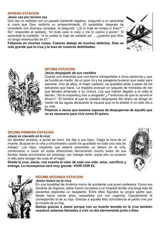 NOVENA ESTACION
Jesús cae por tercera vez
Una vez un soldado con un pasado bastante negativo preguntó a un sacerdote
si creía que Dios recibiría su arrepentimiento. El sacerdote, después de
consolarlo con diversos consejos, le preguntó: “¿Si tu traje se rompe lo tiras?”.”
No”; respondió el soldado, “en todo caso lo coso y me lo vuelvo a poner”. El
sacerdote le contestó: “si tú cuidas tu traje de soldado así ….¿quieres que Dios
no tenga misericordia de ti?.”
Faltamos en muchas cosas. Caemos debajo de muchos defectos. Dios es
más grande que la cruz y la losa de nuestras debilidades.




                          DECIMA ESTACION
                          Jesús despojado de sus vestidos
                          Cuenta una anécdota que una barca transportaba a cinco personas y que
                          se hundió en medio de un gran río y los pasajeros tuvieron que nadar para
                          salvarse. Uno de ellos, el mejor nadador, se quedaba atrás a pesar de los
                          esfuerzos que hacía. Le impedía avanzar un saquete de monedas de oro
                          que llevaba amarrado a su cintura. Los que habían llegado a la orilla le
                          decían: “No te empeñes¡¡Vas a ahogarte! ¿Y entonces de qué te servirá el
                          dinero?.” El hombre al que le costaba despojarse del dinero se ahogó en
                          medio de las aguas abrazando la riqueza que no le añadió ni un sólo día a
                          su vida.
                          Pidamos a Jesús que seamos capaces de despojarnos de aquello que
                          no es necesario para vivir como El quiere.




DECIMA PRIMERA ESTACION
Jesús es clavado en la cruz
Un labrador anciano, a punto de morir, les dijo a sus hijos: “Llega la hora de mi
muerte. Buscad en la viña y encontraréis cuanto he guardado en toda una vida de
trabajo”. Los hijos, creyendo que estaría escondido un tesoro en la viña,
comenzaron a cavar en todas direcciones derramando mucho sudor de sus
frentes. Nada encontraron sin embargo, por trabajar tanto, aquel año no tuvieron
ni sitio para recoger las uvas en el lagar.
Desde la cruz, Jesús, nos enseña el valor de toda una vida: amor, sacrificio y
entrega. La recompensa será muy grande: VIVIR CON EL


                   DECIMA SEGUNDA ESTACION
                   Jesús muere en la cruz
                   En una localidad de América moría de accidente una joven profesora. Como era
                   donante de órganos, éstos fueron enviados a un hospital donde una larga lista de
                   pacientes esperaba un trasplante. Entre ellos figuraba su propio padre que,
                   desde hacía veinte años, necesitaba uno con urgencia. Casualmente le
                   correspondió el de su hija. Gracias a aquella feliz coincidencia el padre vive por
                   la muerte de su hija.
                   Damos gracias a Jesús porque con su muerte donada en la cruz también
                   nosotros estamos llamados a vivir un día eternamente junto a Dios.
 