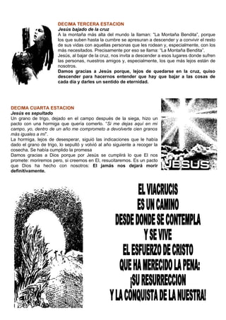 DECIMA TERCERA ESTACION
                       Jesús bajado de la cruz
                       A la montaña más alta del mundo la llaman: “La Montaña Bendita”, porque
                       los que suben hasta la cumbre se apresuran a descender y a convivir el resto
                       de sus vidas con aquellas personas que les rodean y, especialmente, con los
                       más necesitados. Precisamente por eso se llama: “La Montaña Bendita”.
                       Jesús, al bajar de la cruz, nos invita a descender a esos lugares donde sufren
                       las personas, nuestros amigos y, especialmente, los que más lejos están de
                       nosotros.
                       Damos gracias a Jesús porque, lejos de quedarse en la cruz, quiso
                       descender para hacernos entender que hay que bajar a las cosas de
                       cada día y darles un sentido de eternidad.




DECIMA CUARTA ESTACION
Jesús es sepultado
Un grano de trigo, dejado en el campo después de la siega, hizo un
pacto con una hormiga que quería comerlo. “Si me dejas aquí en mi
campo, yo, dentro de un año me comprometo a devolverte cien granos
más iguales a mí”.
La hormiga, lejos de desesperar, siguió las indicaciones que le había
dado el grano de trigo, lo sepultó y volvió al año siguiente a recoger la
cosecha. Se había cumplido la promesa
Damos gracias a Dios porque por Jesús se cumplirá lo que El nos
promete: moriremos pero, si creemos en El, resucitaremos. Es un pacto
que Dios ha hecho con nosotros: El jamás nos dejará morir
definitivamente.
 