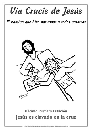 Vía Crucis de Jesús
El camino que hizo por amor a todos nosotros




          Décimo Primera Estación
     Jesús es clavado en la cruz
         © Producciones BuenasNuevas - http://www.buenasnuevas.com
 