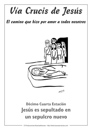 Vía Crucis de Jesús
El camino que hizo por amor a todos nosotros




           Décimo Cuarta Estación
        Jesús es sepultado en
          un sepulcro nuevo
         © Producciones BuenasNuevas - http://www.buenasnuevas.com
 
