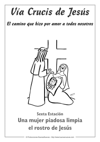 Vía Crucis de Jesús
El camino que hizo por amor a todos nosotros




                      Sexta Estación
     Una mujer piadosa limpia
         el rostro de Jesús
         © Producciones BuenasNuevas - http://www.buenasnuevas.com
 