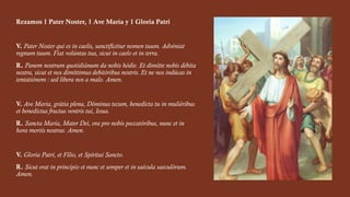 Rezamos 1 Pater Noster, 1 Ave María y 1 Gloria Patri
V. Pater Noster qui es in caelis, sanctificétur nomen tuum. Advéniat
regnum tuum. Fiat volúntas tua, sicut in caelo et in terra.
R. Panem nostrum quotidiánum da nobis hódie. Et dimítte nobis débita
nostra, sicut et nos dimíttimus debitóribus nostris. Et ne nos indúcas in
tentatiónem : sed líbera nos a malo. Amen.
V. Ave Maria, grátia plena, Dóminus tecum, benedícta tu in muliéribus
et benedictus fructus ventris tui, Iesus.
R. Sancta María, Mater Dei, ora pro nobis peccatóribus, nunc et in
hora mortis nostrae. Amen.
V. Gloria Patri, et Fílio, et Spíritui Sancto.
R. Sicut erat in princípio et nunc et semper et in saécula saeculórum.
Amen.
 