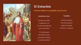 Estrofas de cierre
Esconde, justo Padre,
la espada de tu ira.
Y al monte humilde mira
subir el dulce Bien.
Y tú, Señora, gime
cual tórtola inocente;
que tu gemir clemente
le amansará también.
II Estación
Nuestro Señor es cargado con la cruz
Estribillo
Llevemos animosos
las cruces abrazadas;
sigamos sus pisadas
con llanto y compasión.
 