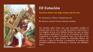 V. Adorámus te, Christe, et benedícimus tibi.
R. Quia per sanctam Crucem redemísti mundum.
No extraño, dulce Jesús mío, que sucumbáis rendido al
enorme peso de la cruz. Lo que me pasma y hace llorar a
los Ángeles de paz es la bárbara fiereza con que os tratan
esos sayones inhumanos. Si cae un vil jumento se le tiene
compasión, lo ayudan a levantarse. Pero cae el Rey de los
cielos y tierra, el que sostiene la admirable fábrica del
universo, y lejos de moverse a compasión, le insultan con
horribles blasfemias, le maltratan y acocean con diabólico
furor...
III Estación
Nuestro Señor cae bajo el peso de la cruz
 