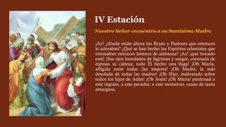 ¡Ay! ¿dónde están ahora los Reyes y Pastores que entonces
le adoraban? ¿Qué se han hecho los Espíritus celestiales que
entonaban entonces himnos de alabanza? ¡Ay! ¡qué trocado
está! ¡Sus ojos inundados de lágrimas y sangre, coronada de
espinas su cabeza; todo Él hecho una llaga! ¡Oh María,
afligida entre todas ;las mujeres! ¡Oh Madre, la más
desolada de todas las madres! ¡Oh Hijo, maltratado sobre
todos los hijos de Adán! ¡Oh Jesús! ¡Oh María! perdonad a
este ingrato, a este pecador, a este monstruo, causa de tanta
amargura.
IV Estación
Nuestro Señor encuentra a su Santísima Madre
 
