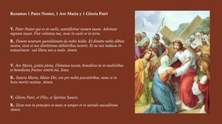 Rezamos 1 Pater Noster, 1 Ave María y 1 Gloria Patri
V. Pater Noster qui es in caelis, sanctificétur nomen tuum. Advéniat
regnum tuum. Fiat volúntas tua, sicut in caelo et in terra.
R. Panem nostrum quotidiánum da nobis hódie. Et dimítte nobis débita
nostra, sicut et nos dimíttimus debitóribus nostris. Et ne nos indúcas in
tentatiónem : sed líbera nos a malo. Amen.
V. Ave Maria, grátia plena, Dóminus tecum, benedícta tu in muliéribus
et benedictus fructus ventris tui, Iesus.
R. Sancta María, Mater Dei, ora pro nobis peccatóribus, nunc et in
hora mortis nostrae. Amen.
V. Gloria Patri, et Fílio, et Spíritui Sancto.
R. Sicut erat in princípio et nunc et semper et in saécula saeculórum.
Amen.
 