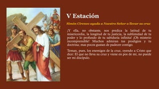 ¡Y ella, no obstante, nos predica la latitud de tu
misericordia, la longitud de tu justicia, la sublimidad de tu
poder y lo profundo de tu sabiduría infinita! ¡Oh misterio
incomprensible! Muchos admiran tus prodigios y tu
doctrina; mas pocos gustan de padecer contigo.
Teman, pues, los enemigos de la cruz, oyendo a Cristo que
dice: El que no lleva su cruz y viene en pos de mí, no puede
ser mi discípulo.
V Estación
Simón Cireneo ayuda a Nuestro Señor a llevar su cruz
 