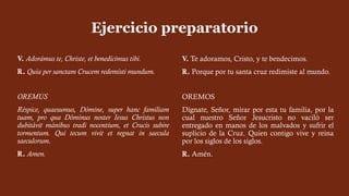 V. Adorámus te, Christe, et benedícimus tibi.
R. Quia per sanctam Crucem redemísti mundum.
OREMUS
Réspice, quaesumus, Dómine, super hanc familiam
tuam, pro qua Dóminus noster Iesus Christus non
dubitávit mánibus tradi nocentium, et Crucis subire
tormentum. Qui tecum vivit et regnat in saecula
saeculorum.
R. Amen.
Ejercicio preparatorio
V. Te adoramos, Cristo, y te bendecimos.
R. Porque por tu santa cruz redimiste al mundo.
OREMOS
Dígnate, Señor, mirar por esta tu familia, por la
cual nuestro Señor Jesucristo no vaciló ser
entregado en manos de los malvados y sufrir el
suplicio de la Cruz. Quien contigo vive y reina
por los siglos de los siglos.
R. Amén.
 