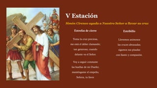 Estrofas de cierre
Toma la cruz preciosa,
me está el deber clamando;
tan generoso, cuando
delante va el Señor.
Voy a seguir constante
las huellas de mi Dueño;
manténgame el empeño,
Señora, tu favor.
V Estación
Simón Cireneo ayuda a Nuestro Señor a llevar su cruz
Estribillo
Llevemos animosos
las cruces abrazadas;
sigamos sus pisadas
con llanto y compasión.
 