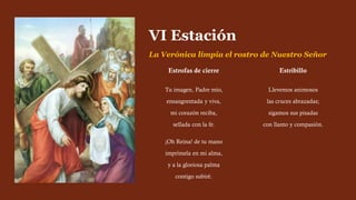 Estrofas de cierre
Tu imagen, Padre mío,
ensangrentada y viva,
mi corazón reciba,
sellada con la fe.
¡Oh Reina! de tu mano
imprímela en mi alma,
y a la gloriosa palma
contigo subiré.
VI Estación
La Verónica limpia el rostro de Nuestro Señor
Estribillo
Llevemos animosos
las cruces abrazadas;
sigamos sus pisadas
con llanto y compasión.
 