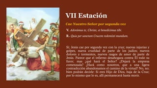 V. Adorámus te, Christe, et benedícimus tibi.
R. Quia per sanctam Crucem redemísti mundum.
Sí; Jesús cae por segunda vez con la cruz; nuevas injurias y
golpes, nueva crueldad de parte de los judíos; nuevos
dolores y tormentos, nuevos rasgos de amor de parte de
Jesús. Parece que el infierno desahogara contra Él todo su
furor; mas ¿qué hará el Señor? ¿Dejará la empresa
comenzada? ¿Hará como nosotros, que a una ligera
contradicción abandonamos el camino de la virtud? No, no;
bien podrán decirle: Si eres Hijo de Dios, baja de la Cruz;
por lo mismo que lo es, allí permanecerá hasta morir.
VII Estación
Cae Nuestro Señor por segunda vez
 