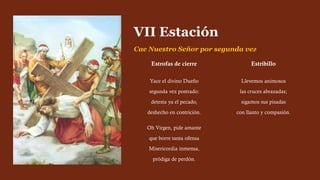 Estrofas de cierre
Yace el divino Dueño
segunda vez postrado:
detesta ya el pecado,
deshecho en contrición.
Oh Virgen, pide amante
que borre tanta ofensa
Misericordia inmensa,
pródiga de perdón.
Estribillo
Llevemos animosos
las cruces abrazadas;
sigamos sus pisadas
con llanto y compasión.
VII Estación
Cae Nuestro Señor por segunda vez
 