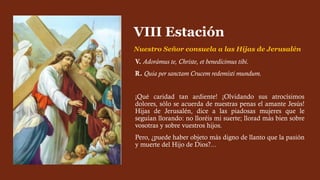 V. Adorámus te, Christe, et benedícimus tibi.
R. Quia per sanctam Crucem redemísti mundum.
¡Qué caridad tan ardiente! ¡Olvidando sus atrocísimos
dolores, sólo se acuerda de nuestras penas el amante Jesús!
Hijas de Jerusalén, dice a las piadosas mujeres que le
seguían llorando: no lloréis mi suerte; llorad más bien sobre
vosotras y sobre vuestros hijos.
Pero, ¿puede haber objeto más digno de llanto que la pasión
y muerte del Hijo de Dios?...
VIII Estación
Nuestro Señor consuela a las Hijas de Jerusalén
 