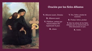 V. Miserere nostri, Domine.
R. Miserere nostri.
V. Fidelium, animoe per
misericordiam Dei
requiescant in pace.
R. Amen.
V. Ten, Señor, piedad de
nosotros.
R. Piedad, Señor, piedad.
V. Que las almas de los fieles
difuntos por la misericordia de
Dios descansen en paz.
R. Amén.
Oración por los fieles difuntos
 