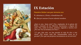 V. Adorámus te, Christe, et benedícimus tibi.
R. Quia per sanctam Crucem redemísti mundum.
¿Qué es esto, Jesús mío? ¡Vos, resplandor de la gloria del
Padre, consuelo de los Mártires, hermosura y alegría del
cielo, Vos, caído en tierra, primera, segunda y tercera vez!
¿No sois Vos la fortaleza de Dios ?...
"¿Y qué, hijo mío, no has pecado tú más de dos o tres
veces? ¿No recaes cada día, innumerables veces en el
pecado? ¿Por qué esa perpetua inconstancia en mi servicio?
IX Estación
Nuestro Señor cae por tercera vez
 