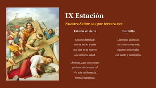 Estrofas de cierre
Al suelo derribado
tercera vez el Fuerte
nos alza de la muerte
a la inmortal salud.
Mortales, ¿qué otro exceso
pedimos de clemencia?
No más indiferencia,
no más ingratitud.
Estribillo
Llevemos animosos
las cruces abrazadas;
sigamos sus pisadas
con llanto y compasión.
IX Estación
Nuestro Señor cae por tercera vez
 