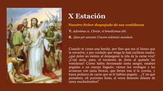 V. Adorámus te, Christe, et benedícimus tibi.
R. Quia per sanctam Crucem redemísti mundum.
Cuando te curan una herida, por fino que sea el lienzo que
la envuelve, y por cuidado que tenga la más cariñosa madre,
¿qué dolor no sientes al despegarse la tela de la carne viva?
¿Cuál sería, pues, el tormento de Jesús al quitarle las
vestiduras? Como había derramado tanta sangre, estaban
pegadas a un cuerpo llagado; vienen los verdugos y las
arrancan con tanta fiereza, que llevan tras sí la corona, y
hasta pedazos de carne que se le habían pegado... ¿Y en qué
pensabais, oh purísimo Jesús, al veros desnudo delante de
tanta muchedumbre?
X Estación
Nuestro Señor despojado de sus vestiduras
 
