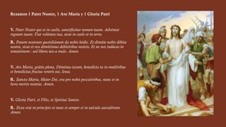 Rezamos 1 Pater Noster, 1 Ave María y 1 Gloria Patri
V. Pater Noster qui es in caelis, sanctificétur nomen tuum. Advéniat
regnum tuum. Fiat volúntas tua, sicut in caelo et in terra.
R. Panem nostrum quotidiánum da nobis hódie. Et dimítte nobis débita
nostra, sicut et nos dimíttimus debitóribus nostris. Et ne nos indúcas in
tentatiónem : sed líbera nos a malo. Amen.
V. Ave Maria, grátia plena, Dóminus tecum, benedícta tu in muliéribus
et benedictus fructus ventris tui, Iesus.
R. Sancta María, Mater Dei, ora pro nobis peccatóribus, nunc et in
hora mortis nostrae. Amen.
V. Gloria Patri, et Fílio, et Spíritui Sancto.
R. Sicut erat in princípio et nunc et semper et in saécula saeculórum.
Amen.
 