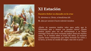 V. Adorámus te, Christe, et benedícimus tibi.
R. Quia per sanctam Crucem redemísti mundum.
¿Quién de nosotros tendría valor para sufrir que le
atravesasen pies y manos con gruesos clavos? ¿Quién
tendría ánimo para ver así atormentado a su mayor
enemigo? Pues este atroz tormento padece Jesús por nuestro
amor. Ya le tienden sobre el lecho del dolor, ya enclavan
aquella mano omnipotente que había formado los cielos y
la tierra; ya brota un raudal de sangre; mas esto es poco.
XI Estación
Nuestro Señor es clavado en la cruz
 